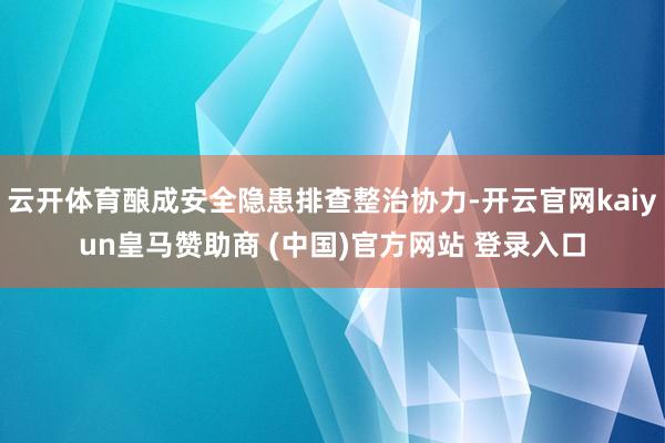 云开体育酿成安全隐患排查整治协力-开云官网kaiyun皇马赞助商 (中国)官方网站 登录入口
