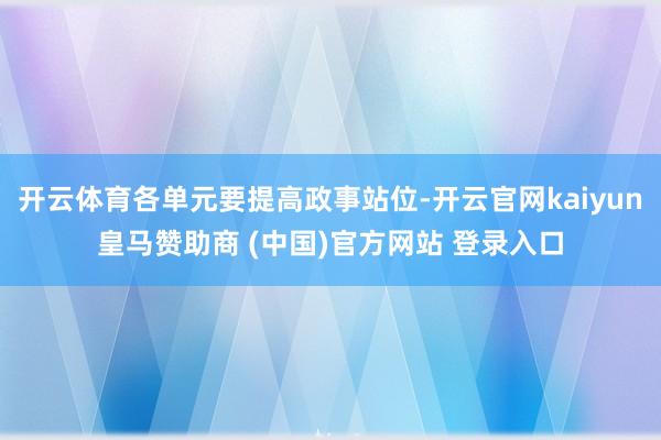 开云体育各单元要提高政事站位-开云官网kaiyun皇马赞助商 (中国)官方网站 登录入口