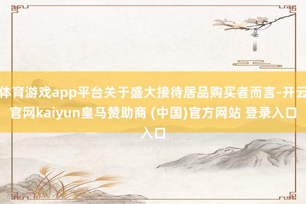 体育游戏app平台关于盛大接待居品购买者而言-开云官网kaiyun皇马赞助商 (中国)官方网站 登录入口