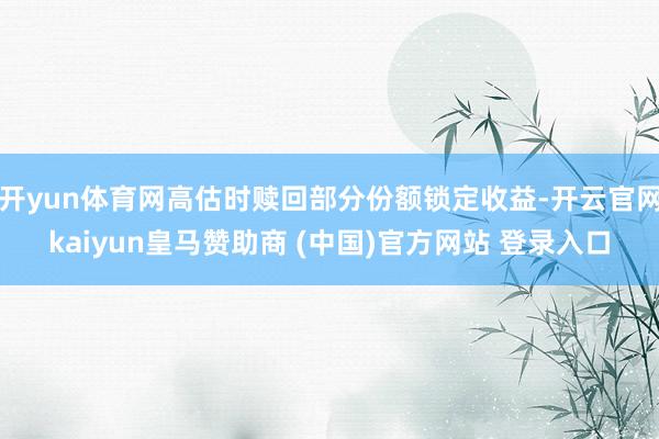开yun体育网高估时赎回部分份额锁定收益-开云官网kaiyun皇马赞助商 (中国)官方网站 登录入口