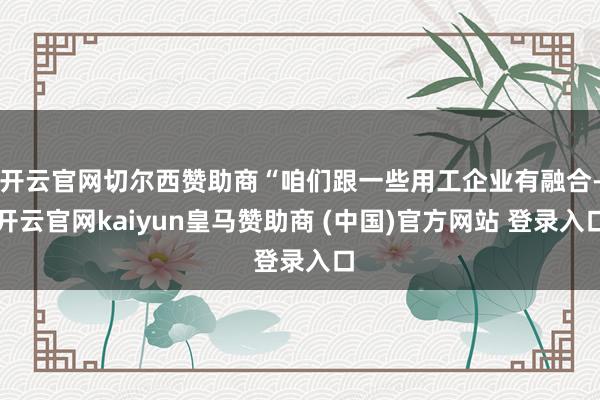 开云官网切尔西赞助商“咱们跟一些用工企业有融合-开云官网kaiyun皇马赞助商 (中国)官方网站 登录入口