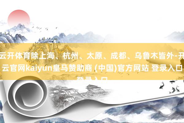 云开体育除上海、杭州、太原、成都、乌鲁木皆外-开云官网kaiyun皇马赞助商 (中国)官方网站 登录入口