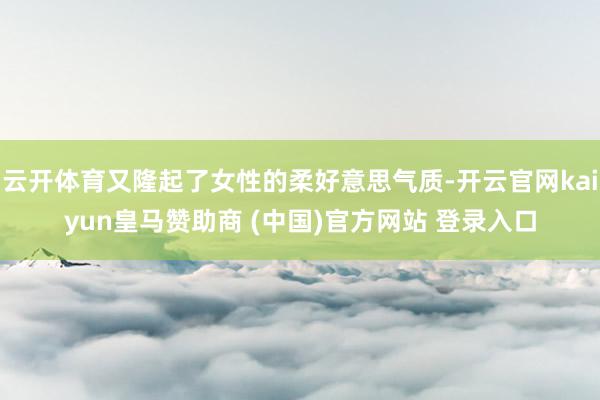 云开体育又隆起了女性的柔好意思气质-开云官网kaiyun皇马赞助商 (中国)官方网站 登录入口