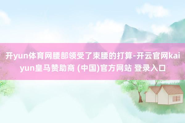 开yun体育网腰部领受了束腰的打算-开云官网kaiyun皇马赞助商 (中国)官方网站 登录入口