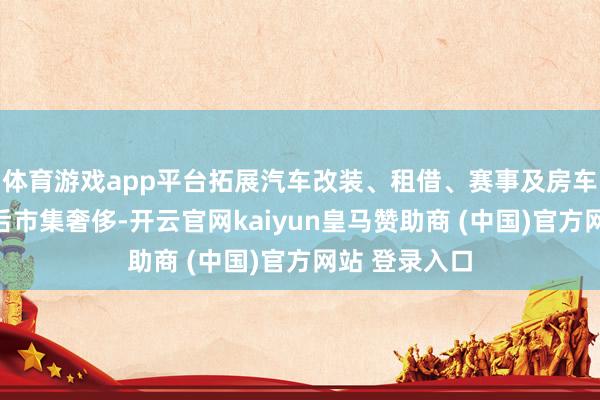 体育游戏app平台拓展汽车改装、租借、赛事及房车露营等汽车后市集奢侈-开云官网kaiyun皇马赞助商 (中国)官方网站 登录入口