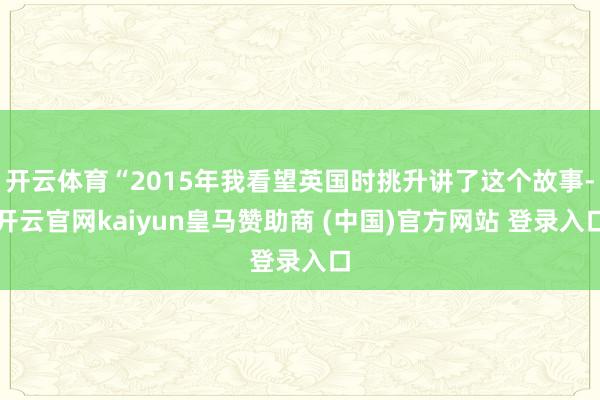 开云体育“2015年我看望英国时挑升讲了这个故事-开云官网kaiyun皇马赞助商 (中国)官方网站 登录入口