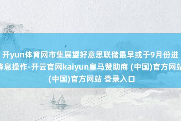 开yun体育网市集展望好意思联储最早或于9月份进行下一次降息操作-开云官网kaiyun皇马赞助商 (中国)官方网站 登录入口