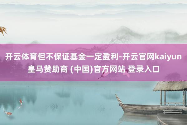 开云体育但不保证基金一定盈利-开云官网kaiyun皇马赞助商 (中国)官方网站 登录入口