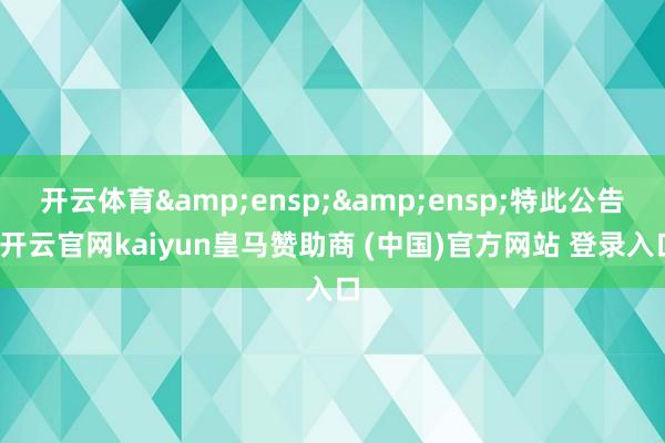 开云体育  特此公告-开云官网kaiyun皇马赞助商 (中国)官方网站 登录入口
