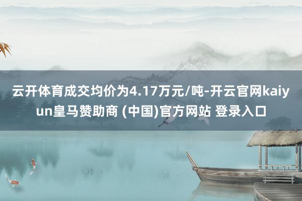 云开体育成交均价为4.17万元/吨-开云官网kaiyun皇马赞助商 (中国)官方网站 登录入口