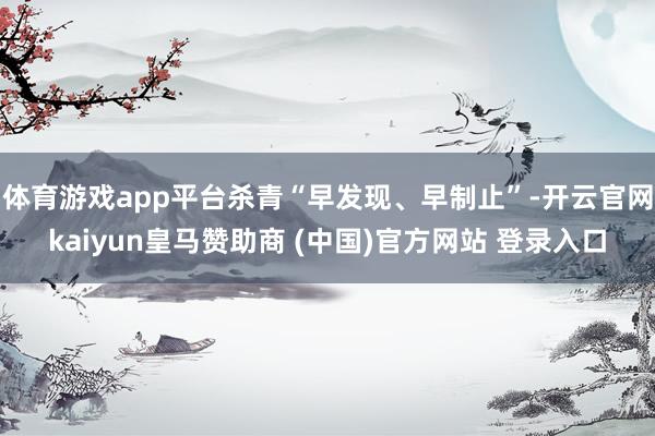 体育游戏app平台杀青“早发现、早制止”-开云官网kaiyun皇马赞助商 (中国)官方网站 登录入口