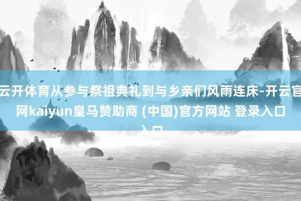 云开体育从参与祭祖典礼到与乡亲们风雨连床-开云官网kaiyun皇马赞助商 (中国)官方网站 登录入口
