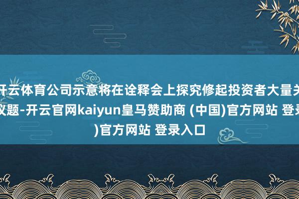 开云体育公司示意将在诠释会上探究修起投资者大量关注的议题-开云官网kaiyun皇马赞助商 (中国)官方网站 登录入口