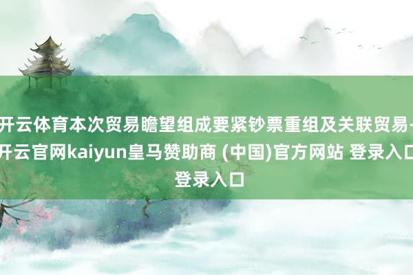 开云体育本次贸易瞻望组成要紧钞票重组及关联贸易-开云官网kaiyun皇马赞助商 (中国)官方网站 登录入口