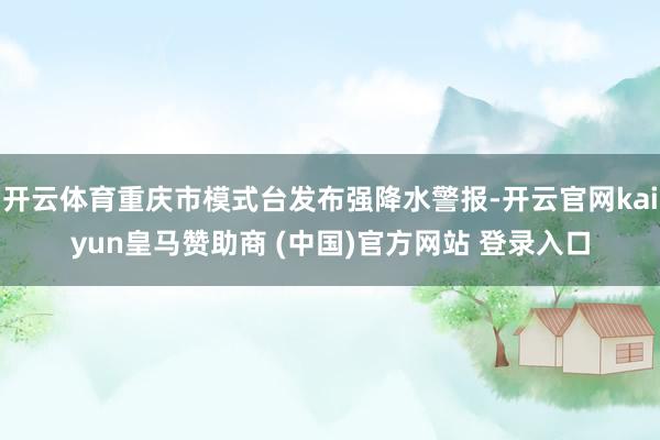 开云体育重庆市模式台发布强降水警报-开云官网kaiyun皇马赞助商 (中国)官方网站 登录入口