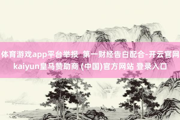体育游戏app平台举报  第一财经告白配合-开云官网kaiyun皇马赞助商 (中国)官方网站 登录入口