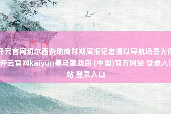 开云官网切尔西赞助商时期周报记者摄以导航场景为例-开云官网kaiyun皇马赞助商 (中国)官方网站 登录入口