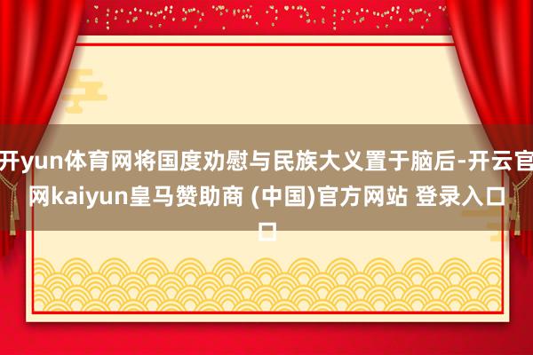 开yun体育网将国度劝慰与民族大义置于脑后-开云官网kaiyun皇马赞助商 (中国)官方网站 登录入口