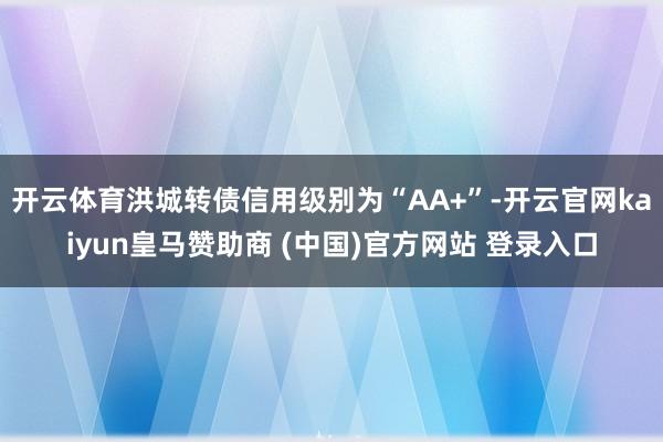 开云体育洪城转债信用级别为“AA+”-开云官网kaiyun皇马赞助商 (中国)官方网站 登录入口