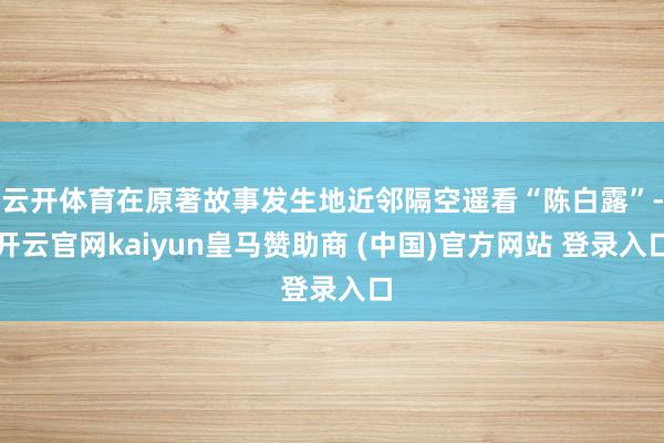云开体育在原著故事发生地近邻隔空遥看“陈白露”-开云官网kaiyun皇马赞助商 (中国)官方网站 登录入口