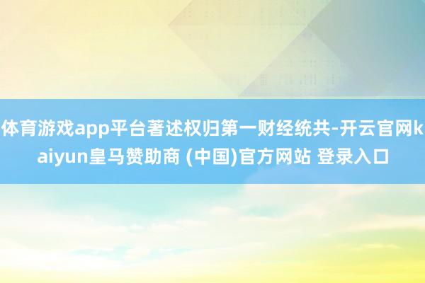 体育游戏app平台著述权归第一财经统共-开云官网kaiyun皇马赞助商 (中国)官方网站 登录入口