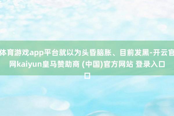 体育游戏app平台就以为头昏脑胀、目前发黑-开云官网kaiyun皇马赞助商 (中国)官方网站 登录入口