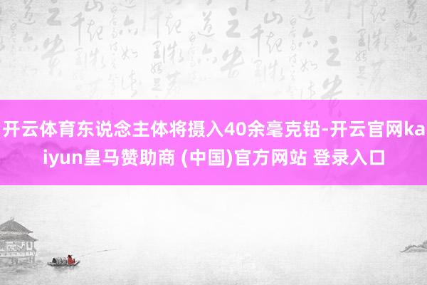 开云体育东说念主体将摄入40余毫克铅-开云官网kaiyun皇马赞助商 (中国)官方网站 登录入口