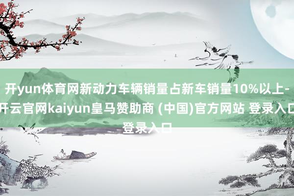 开yun体育网新动力车辆销量占新车销量10%以上-开云官网kaiyun皇马赞助商 (中国)官方网站 登录入口