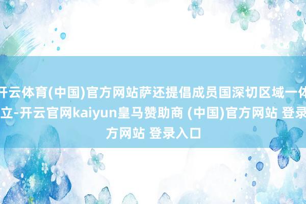 开云体育(中国)官方网站萨还提倡成员国深切区域一体化设立-开云官网kaiyun皇马赞助商 (中国)官方网站 登录入口