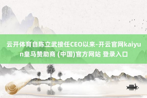 云开体育自陈立武接任CEO以来-开云官网kaiyun皇马赞助商 (中国)官方网站 登录入口