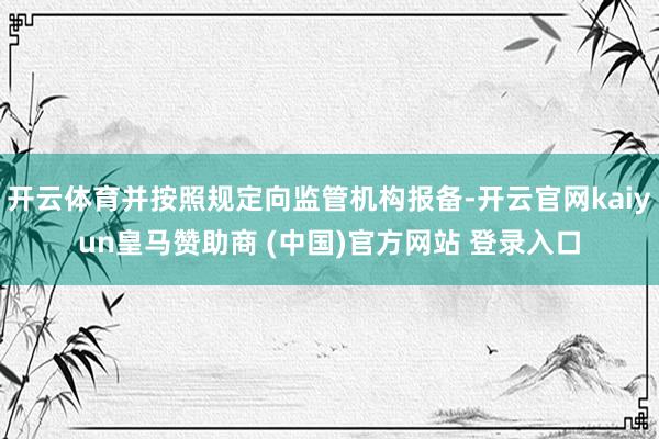 开云体育并按照规定向监管机构报备-开云官网kaiyun皇马赞助商 (中国)官方网站 登录入口