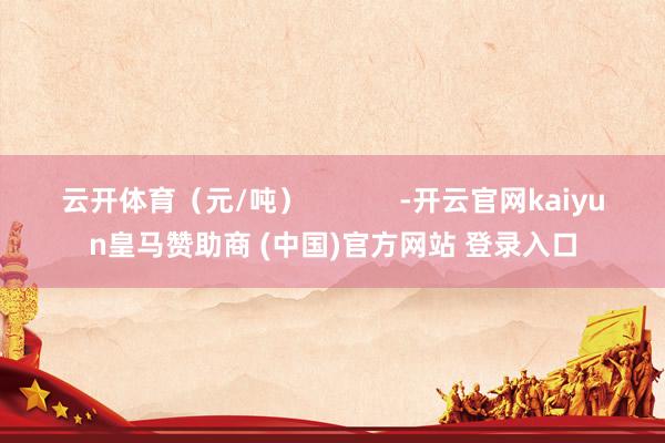云开体育（元/吨）            -开云官网kaiyun皇马赞助商 (中国)官方网站 登录入口