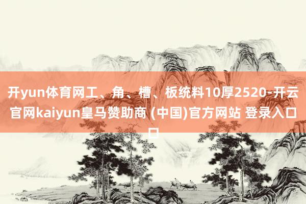 开yun体育网工、角、槽、板统料10厚2520-开云官网kaiyun皇马赞助商 (中国)官方网站 登录入口