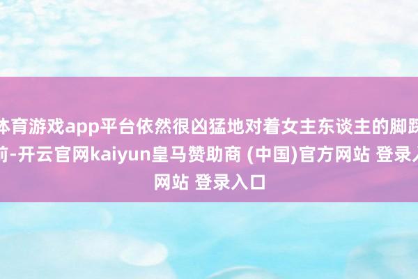 体育游戏app平台依然很凶猛地对着女主东谈主的脚踩以前-开云官网kaiyun皇马赞助商 (中国)官方网站 登录入口