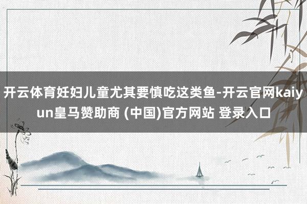 开云体育妊妇儿童尤其要慎吃这类鱼-开云官网kaiyun皇马赞助商 (中国)官方网站 登录入口