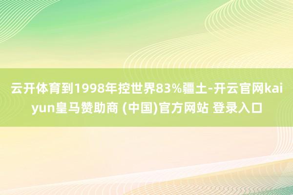 云开体育到1998年控世界83%疆土-开云官网kaiyun皇马赞助商 (中国)官方网站 登录入口