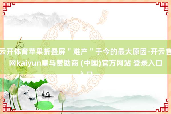 云开体育苹果折叠屏＂难产＂于今的最大原因-开云官网kaiyun皇马赞助商 (中国)官方网站 登录入口