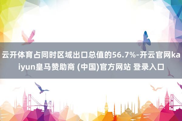 云开体育占同时区域出口总值的56.7%-开云官网kaiyun皇马赞助商 (中国)官方网站 登录入口