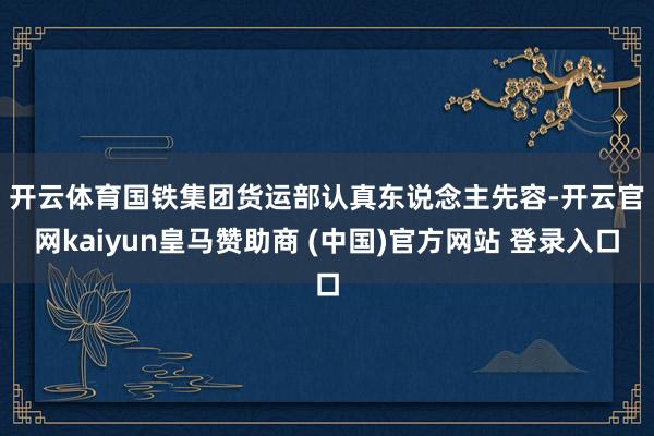 开云体育　　国铁集团货运部认真东说念主先容-开云官网kaiyun皇马赞助商 (中国)官方网站 登录入口