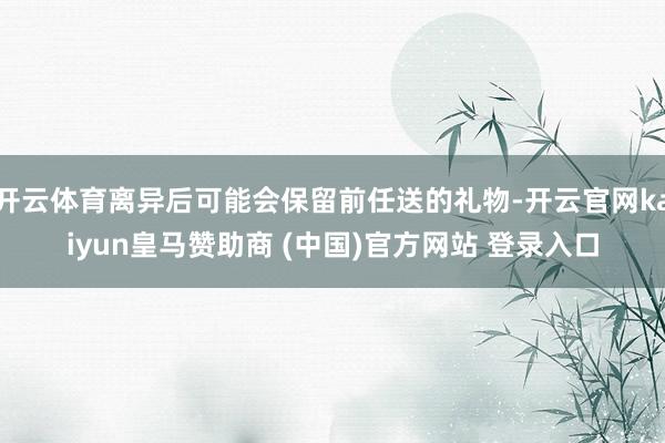 开云体育离异后可能会保留前任送的礼物-开云官网kaiyun皇马赞助商 (中国)官方网站 登录入口