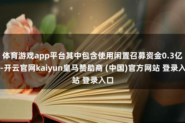 体育游戏app平台其中包含使用闲置召募资金0.3亿元-开云官网kaiyun皇马赞助商 (中国)官方网站 登录入口