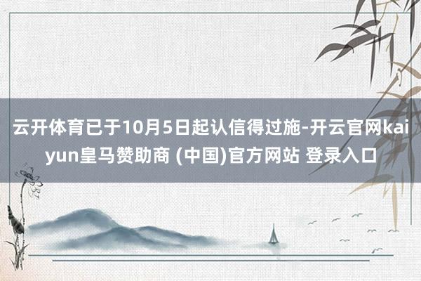 云开体育已于10月5日起认信得过施-开云官网kaiyun皇马赞助商 (中国)官方网站 登录入口
