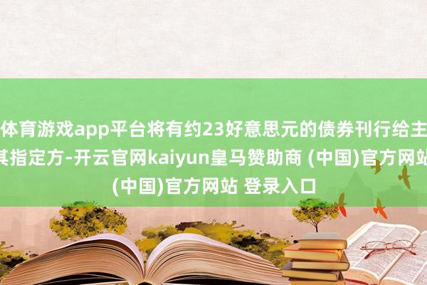 体育游戏app平台将有约23好意思元的债券刊行给主要鼓舞或其指定方-开云官网kaiyun皇马赞助商 (中国)官方网站 登录入口