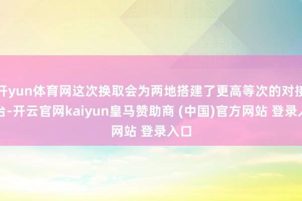 开yun体育网这次换取会为两地搭建了更高等次的对接平台-开云官网kaiyun皇马赞助商 (中国)官方网站 登录入口