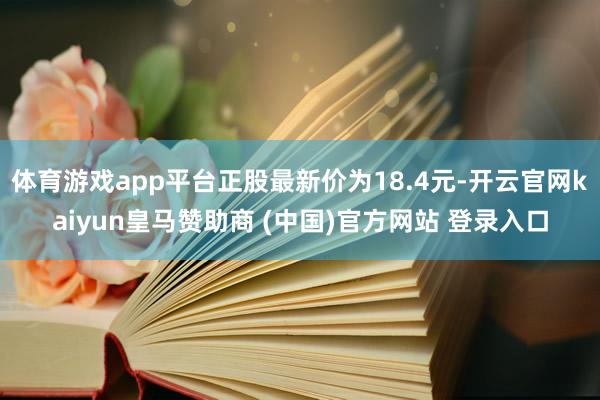 体育游戏app平台正股最新价为18.4元-开云官网kaiyun皇马赞助商 (中国)官方网站 登录入口