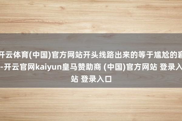 开云体育(中国)官方网站开头线路出来的等于尴尬的窘态-开云官网kaiyun皇马赞助商 (中国)官方网站 登录入口