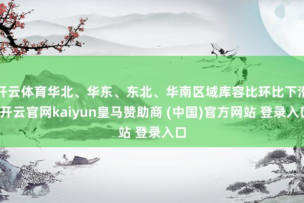 开云体育华北、华东、东北、华南区域库容比环比下滑-开云官网kaiyun皇马赞助商 (中国)官方网站 登录入口