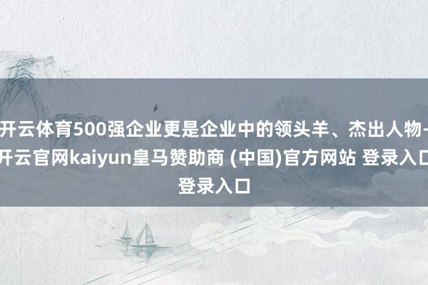 开云体育500强企业更是企业中的领头羊、杰出人物-开云官网kaiyun皇马赞助商 (中国)官方网站 登录入口