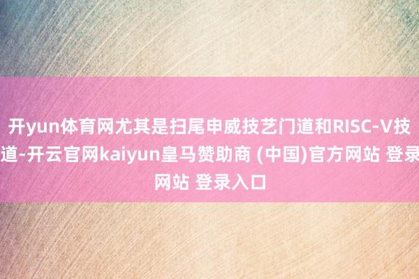开yun体育网尤其是扫尾申威技艺门道和RISC-V技艺门道-开云官网kaiyun皇马赞助商 (中国)官方网站 登录入口