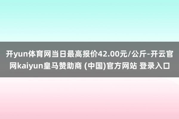 开yun体育网当日最高报价42.00元/公斤-开云官网kaiyun皇马赞助商 (中国)官方网站 登录入口